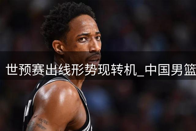 世预赛出线形势现转机 中国男篮迎关键窗口期