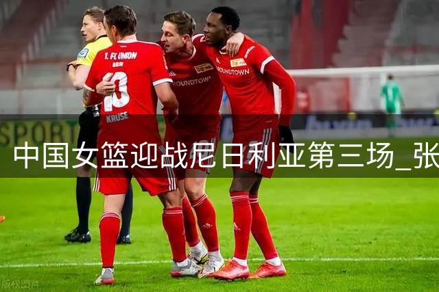 中国女篮迎战尼日利亚第三场 张子宇领衔冲击热身赛三连胜