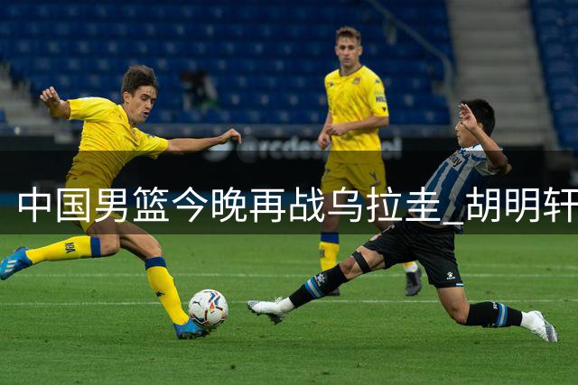 中国男篮今晚再战乌拉圭 胡明轩能否摆脱低迷？