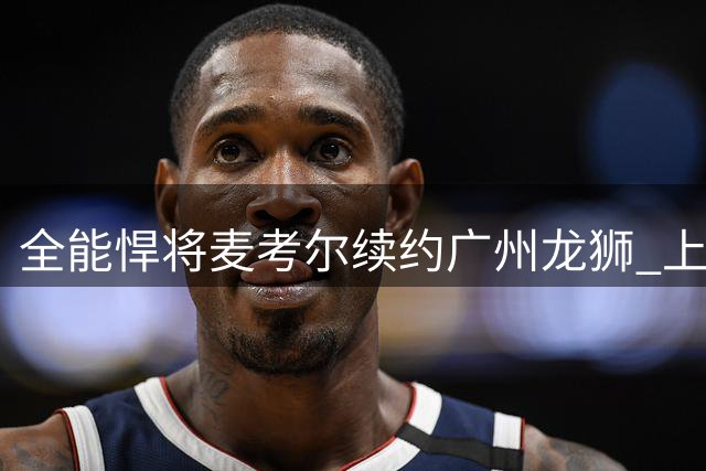 全能悍将麦考尔续约广州龙狮 上季得分王将继续带队冲锋