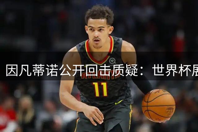 因凡蒂诺公开回击质疑：世界杯展现足球团结力量远超争议