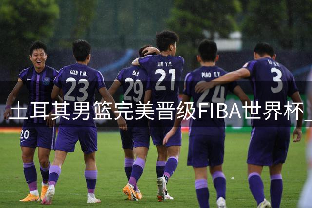 土耳其男篮完美晋级FIBA世界杯 八场全胜展现统治力