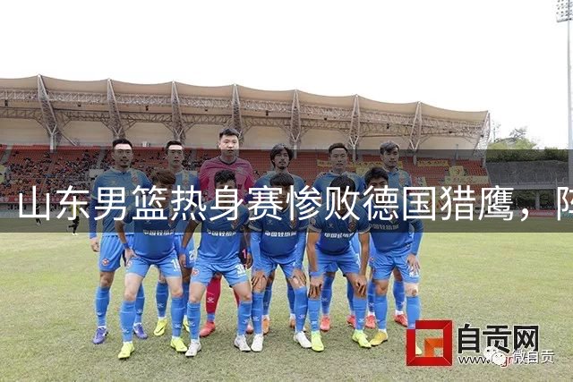 山东男篮热身赛惨败德国猎鹰，阵容残缺暴露多重短板