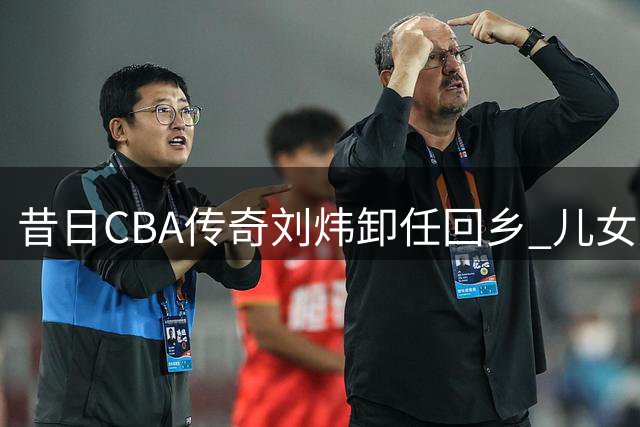 昔日CBA传奇刘炜卸任回乡 儿女延续篮球梦成最美风景