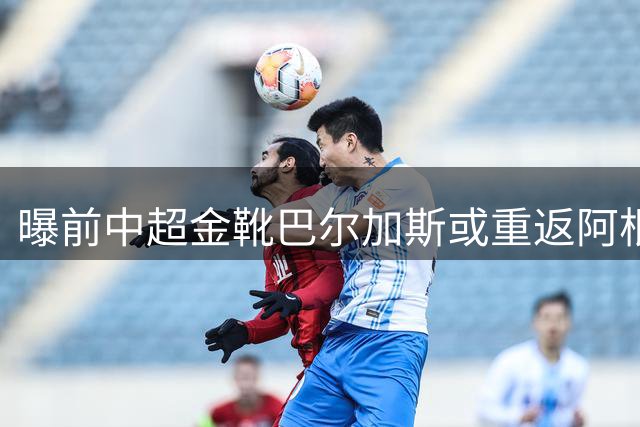 曝前中超金靴巴尔加斯或重返阿根廷联赛 曾创亚冠神迹引球迷怀念