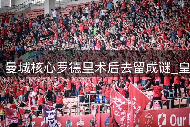 曼城核心罗德里术后去留成谜 皇马暗中布局引援争夺战