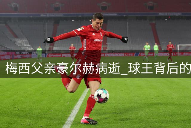 梅西父亲豪尔赫病逝 球王背后的守护者终落幕