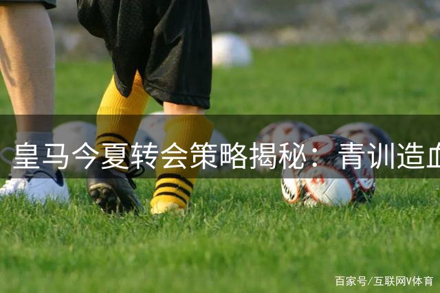 皇马今夏转会策略揭秘：青训造血反哺一线队 多线引援仍有后手
