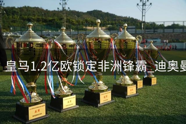 皇马1.2亿欧锁定非洲锋霸 迪奥曼德转会或24小时内官宣