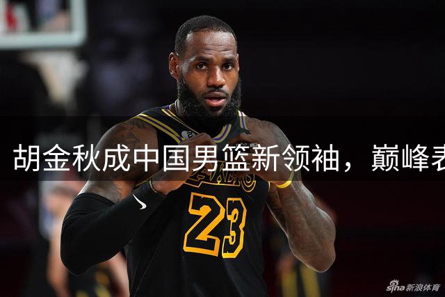 胡金秋成中国男篮新领袖，巅峰表现力压周琦王哲林