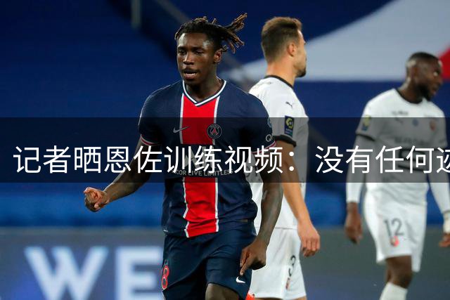 记者晒恩佐训练视频：没有任何迹象表明他在消极怠工