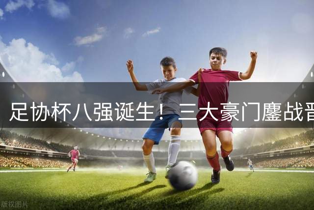 足协杯八强诞生！三大豪门鏖战晋级路