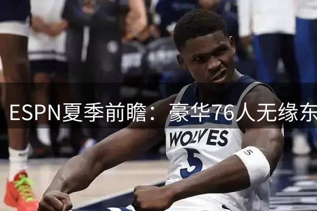 ESPN夏季前瞻：豪华76人无缘东部前三 健康隐患成绊脚石