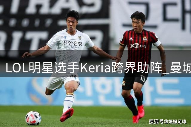 LOL明星选手Keria跨界助阵 曼城马竞韩国热身赛上演电竞足球联动
